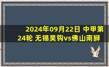 2024年09月22日 中甲第24轮 无锡吴钩vs佛山南狮 全场录像